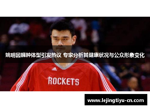 姚明因臃肿体型引发热议 专家分析其健康状况与公众形象变化