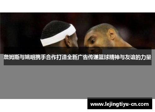 詹姆斯与姚明携手合作打造全新广告传递篮球精神与友谊的力量