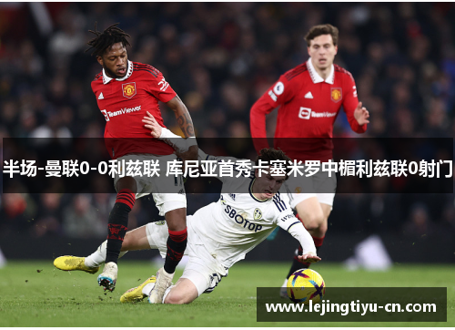 半场-曼联0-0利兹联 库尼亚首秀卡塞米罗中楣利兹联0射门