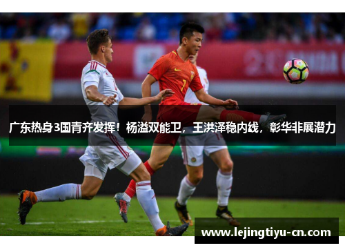广东热身3国青齐发挥！杨溢双能卫，王洪泽稳内线，彰华非展潜力